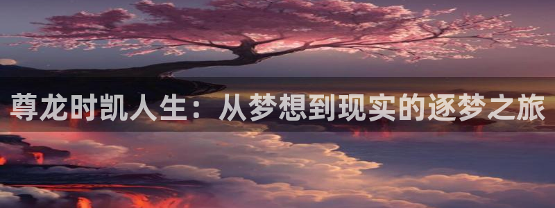 7790必发集团登录入口：尊龙时凯人生：从梦想到现实的逐梦之旅